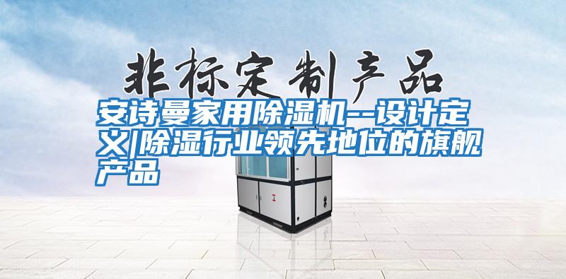 安詩曼家用除濕機(jī)--設(shè)計定義|除濕行業(yè)領(lǐng)先地位的旗艦產(chǎn)品